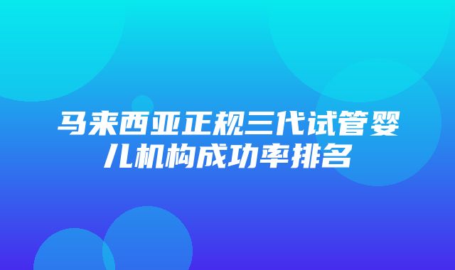 马来西亚正规三代试管婴儿机构成功率排名