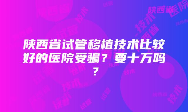 陕西省试管移植技术比较好的医院受骗？要十万吗？