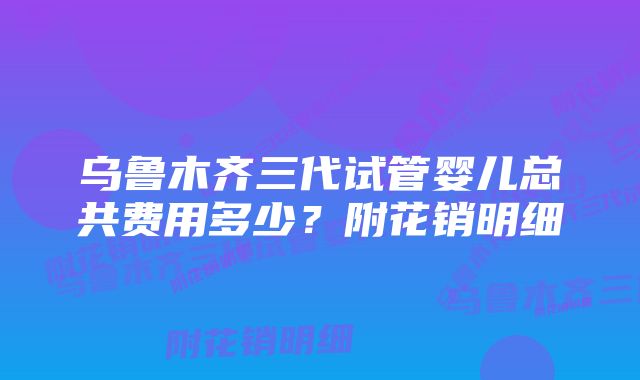 乌鲁木齐三代试管婴儿总共费用多少？附花销明细