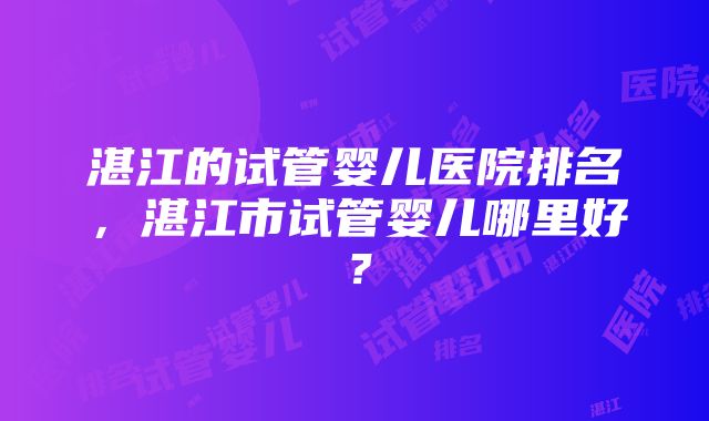 湛江的试管婴儿医院排名，湛江市试管婴儿哪里好？