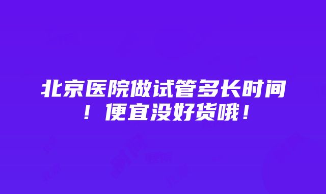 北京医院做试管多长时间！便宜没好货哦！