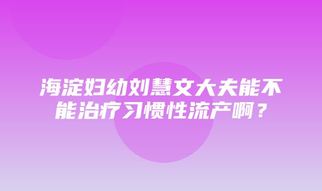 海淀妇幼刘慧文大夫能不能治疗习惯性流产啊？