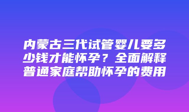 内蒙古三代试管婴儿要多少钱才能怀孕？全面解释普通家庭帮助怀孕的费用