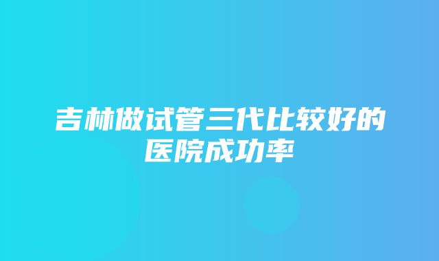 吉林做试管三代比较好的医院成功率