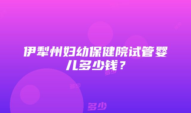 伊犁州妇幼保健院试管婴儿多少钱？