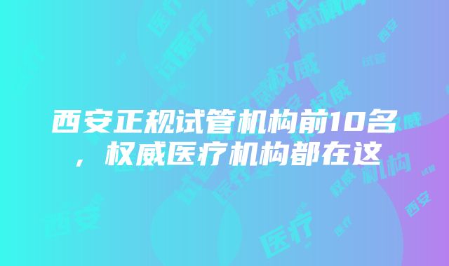 西安正规试管机构前10名，权威医疗机构都在这