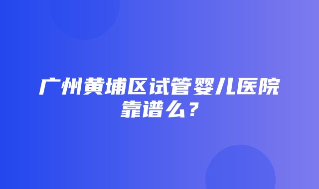 广州黄埔区试管婴儿医院靠谱么？