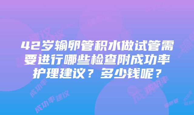 42岁输卵管积水做试管需要进行哪些检查附成功率护理建议？多少钱呢？