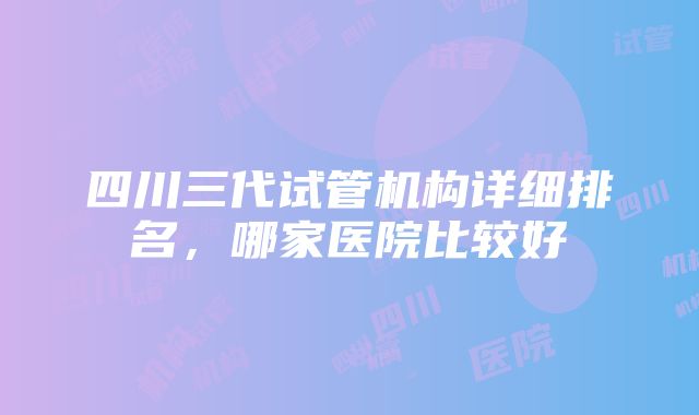 四川三代试管机构详细排名，哪家医院比较好