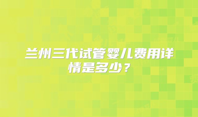 兰州三代试管婴儿费用详情是多少？