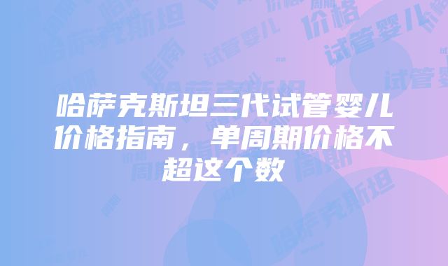 哈萨克斯坦三代试管婴儿价格指南，单周期价格不超这个数