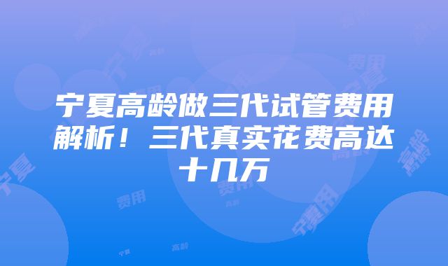 宁夏高龄做三代试管费用解析！三代真实花费高达十几万