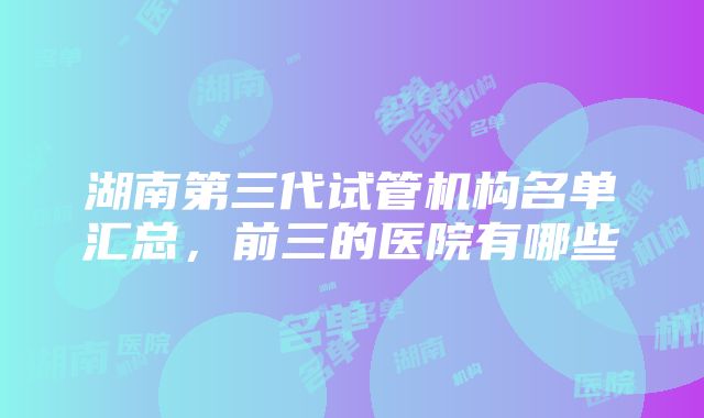 湖南第三代试管机构名单汇总，前三的医院有哪些