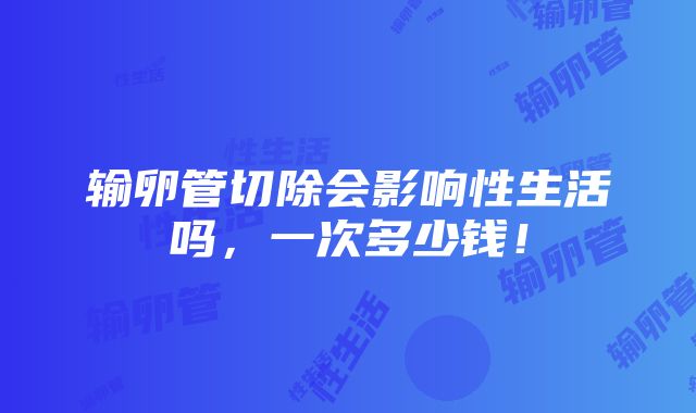 输卵管切除会影响性生活吗，一次多少钱！