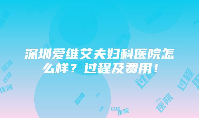 深圳爱维艾夫妇科医院怎么样？过程及费用！