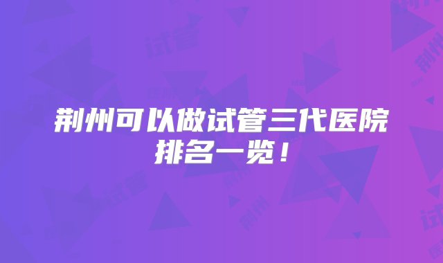 荆州可以做试管三代医院排名一览！