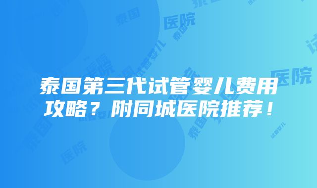 泰国第三代试管婴儿费用攻略？附同城医院推荐！