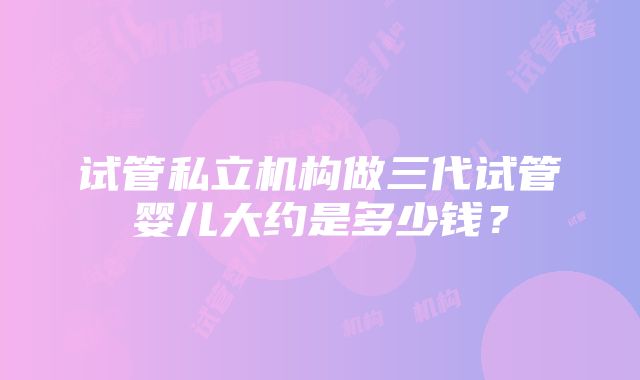 试管私立机构做三代试管婴儿大约是多少钱？