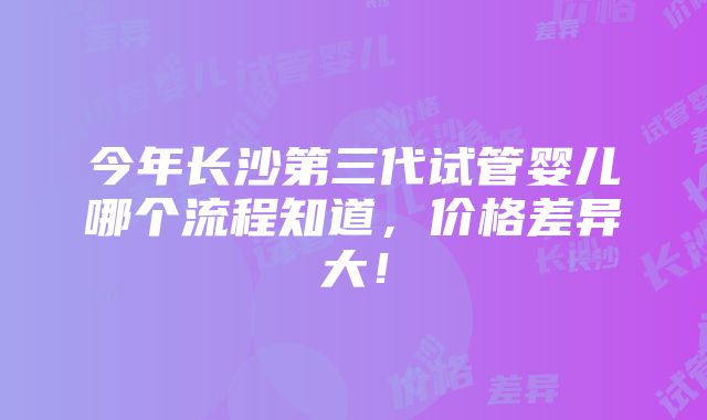 今年长沙第三代试管婴儿哪个流程知道，价格差异大！