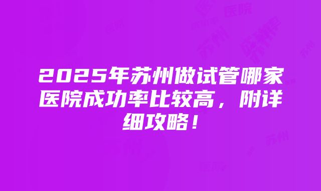 2025年苏州做试管哪家医院成功率比较高，附详细攻略！