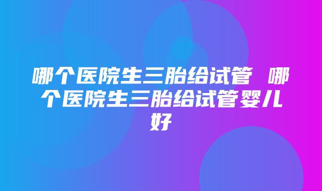 哪个医院生三胎给试管 哪个医院生三胎给试管婴儿好