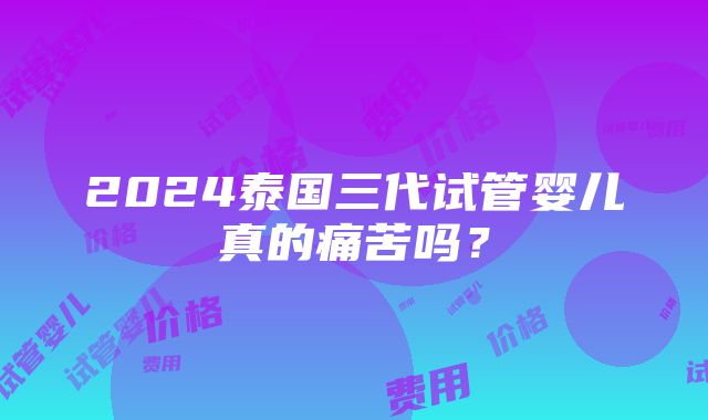 2024泰国三代试管婴儿真的痛苦吗？