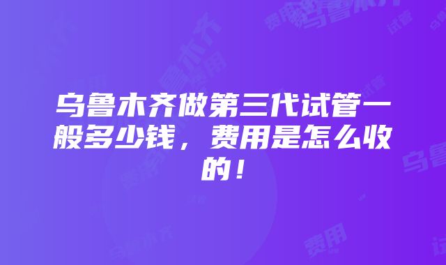 乌鲁木齐做第三代试管一般多少钱，费用是怎么收的！