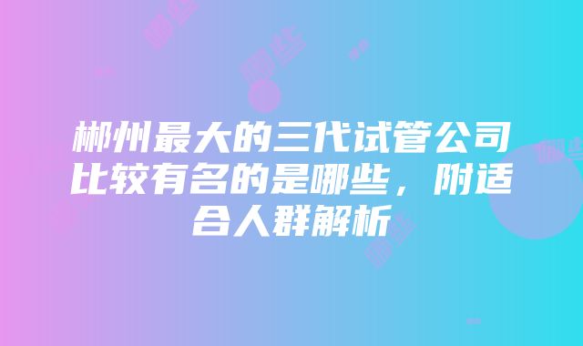 郴州最大的三代试管公司比较有名的是哪些，附适合人群解析