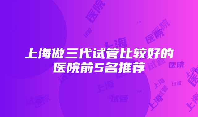 上海做三代试管比较好的医院前5名推荐