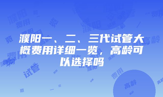 濮阳一、二、三代试管大概费用详细一览，高龄可以选择吗