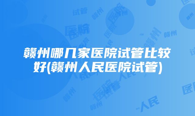 赣州哪几家医院试管比较好(赣州人民医院试管)