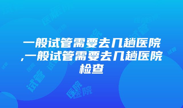 一般试管需要去几趟医院,一般试管需要去几趟医院检查