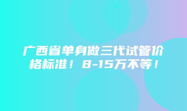 广西省单身做三代试管价格标准！8-15万不等！