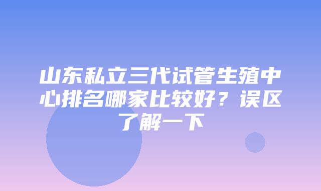 山东私立三代试管生殖中心排名哪家比较好？误区了解一下