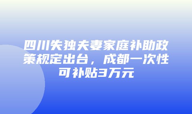 四川失独夫妻家庭补助政策规定出台，成都一次性可补贴3万元