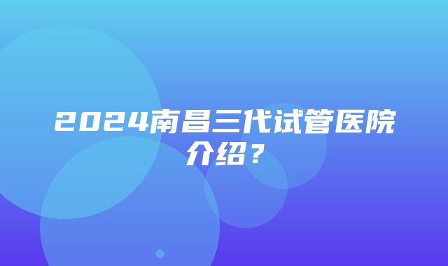 2024南昌三代试管医院介绍？