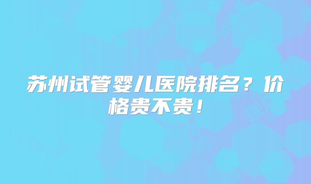 苏州试管婴儿医院排名？价格贵不贵！