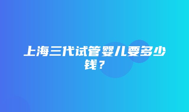 上海三代试管婴儿要多少钱？