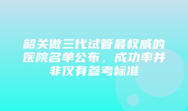 韶关做三代试管最权威的医院名单公布，成功率并非仅有参考标准