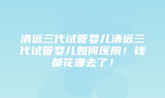 清远三代试管婴儿清远三代试管婴儿如何医院！钱都花哪去了！