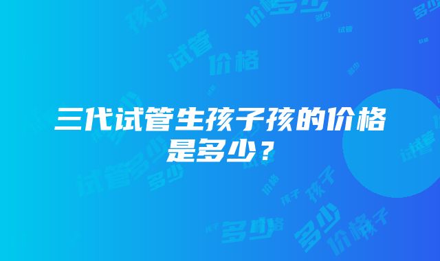 三代试管生孩子孩的价格是多少？