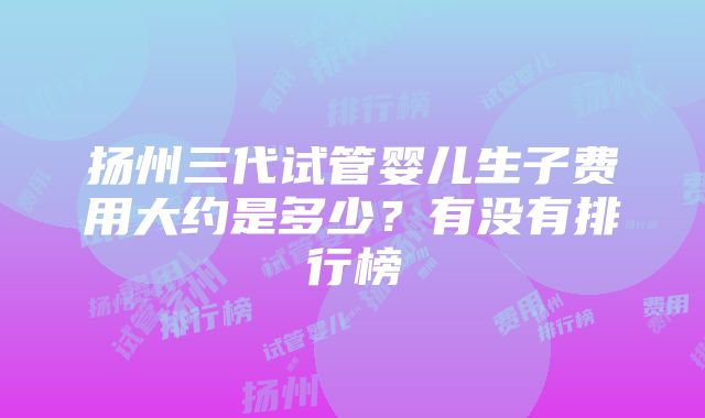 扬州三代试管婴儿生子费用大约是多少？有没有排行榜