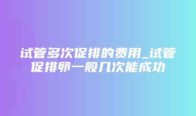 试管多次促排的费用_试管促排卵一般几次能成功