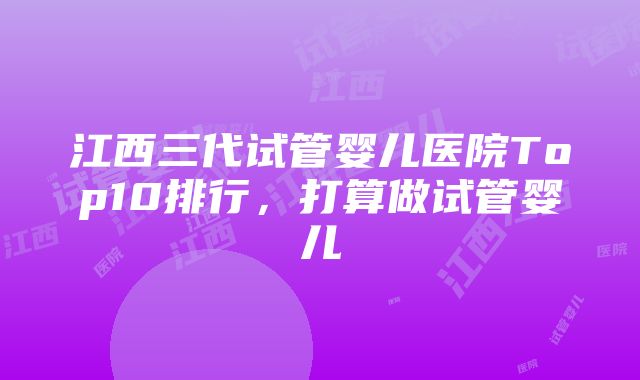 江西三代试管婴儿医院Top10排行，打算做试管婴儿