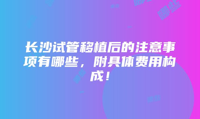 长沙试管移植后的注意事项有哪些，附具体费用构成！