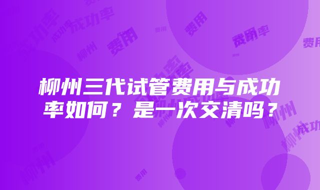 柳州三代试管费用与成功率如何？是一次交清吗？