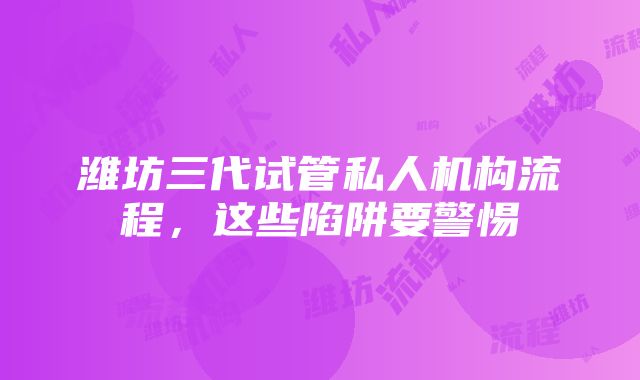 潍坊三代试管私人机构流程，这些陷阱要警惕