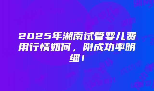 2025年湖南试管婴儿费用行情如何，附成功率明细！