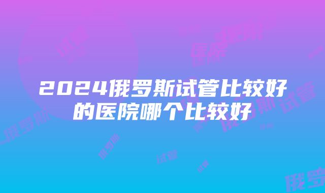 2024俄罗斯试管比较好的医院哪个比较好