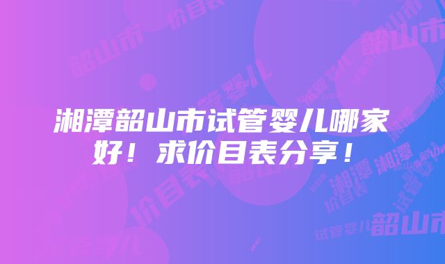 湘潭韶山市试管婴儿哪家好！求价目表分享！